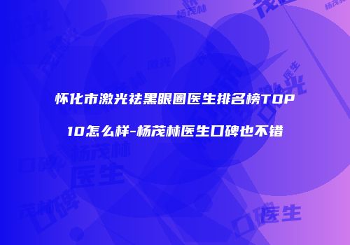 怀化市激光祛黑眼圈医生排名榜TOP10怎么样-杨茂林医生口碑也不错