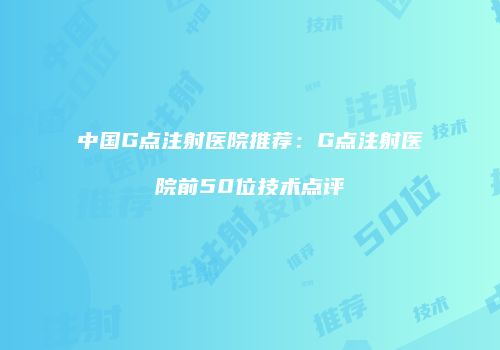 中国G点注射医院推荐：G点注射医院前50位技术点评