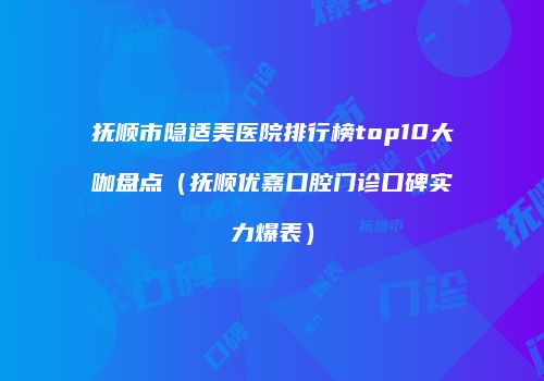 抚顺市隐适美医院排行榜top10大咖盘点（抚顺优嘉口腔门诊口碑实力爆表）