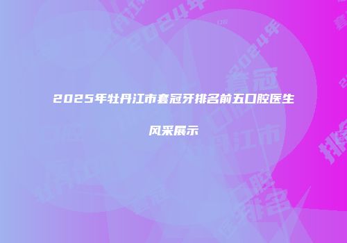 2025年牡丹江市套冠牙排名前五口腔医生风采展示