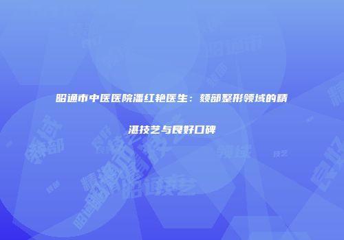 昭通市中医医院潘红艳医生：颏部整形领域的精湛技艺与良好口碑