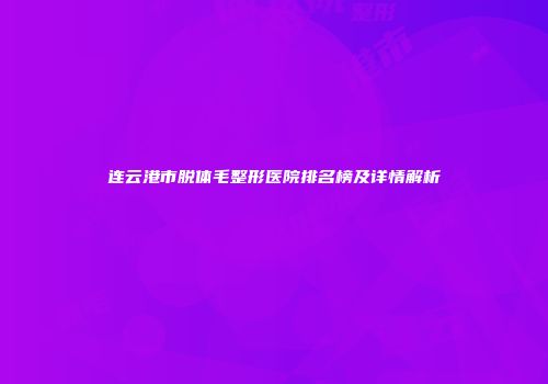 连云港市脱体毛整形医院排名榜及详情解析