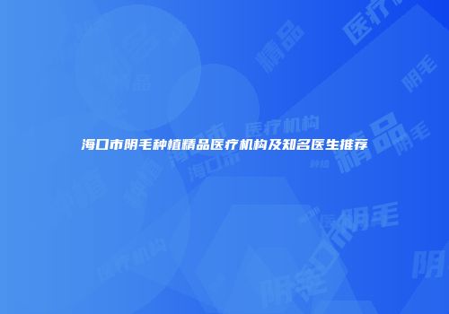 海口市阴毛种植精品医疗机构及知名医生推荐