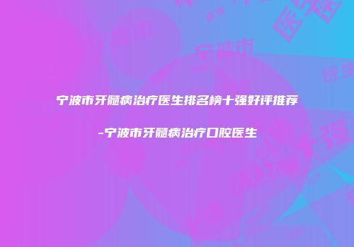 宁波市牙髓病治疗医生排名榜十强好评推荐-宁波市牙髓病治疗口腔医生