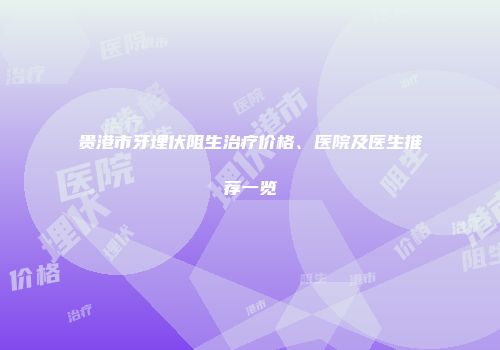 贵港市牙埋伏阻生治疗价格、医院及医生推荐一览