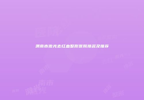 渭南市激光去红血整形医院排名及推荐