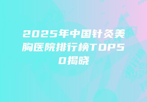 2025年中国针灸美胸医院排行榜TOP50揭晓