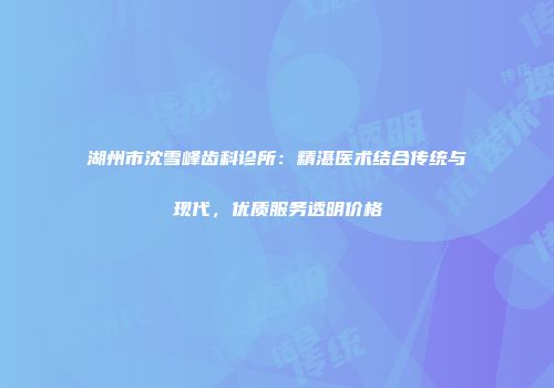 湖州市沈雪峰齿科诊所：精湛医术结合传统与现代，优质服务透明价格