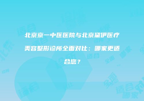 北京京一中医医院与北京黛伊医疗美容整形诊所全面对比：哪家更适合您？