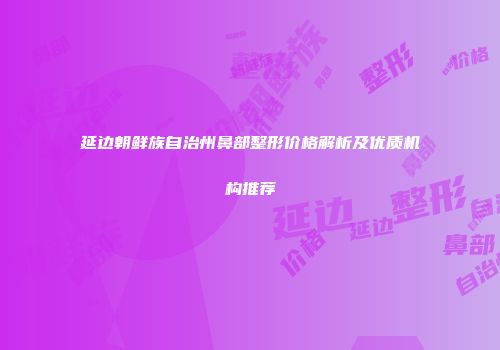 延边朝鲜族自治州鼻部整形价格解析及优质机构推荐
