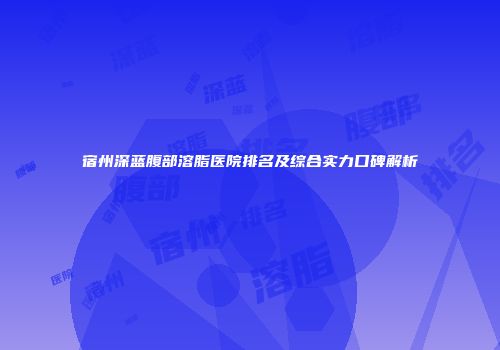 宿州深蓝腹部溶脂医院排名及综合实力口碑解析