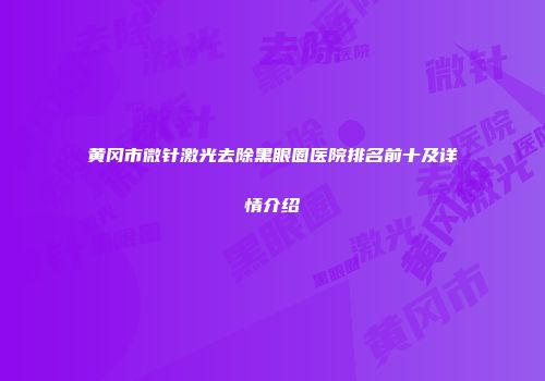 黄冈市微针激光去除黑眼圈医院排名前十及详情介绍