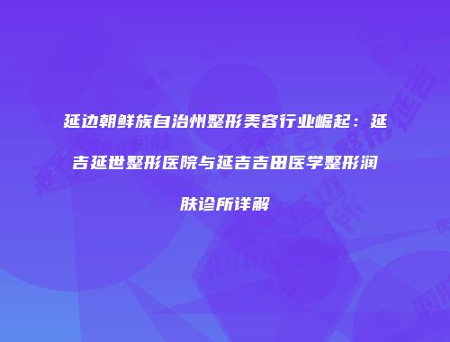 延边朝鲜族自治州整形美容行业崛起：延吉延世整形医院与延吉吉田医学整形润肤诊所详解
