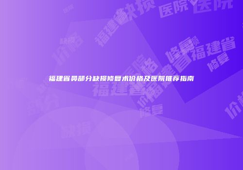 福建省鼻部分缺损修复术价格及医院推荐指南