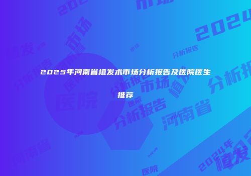 2025年河南省植发术市场分析报告及医院医生推荐