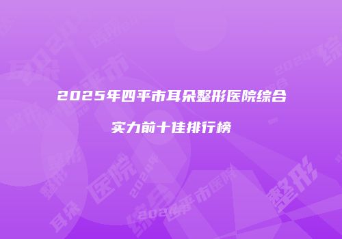 2025年四平市耳朵整形医院综合实力前十佳排行榜