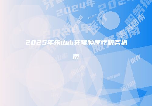 2025年乐山市牙龈肿医疗服务指南