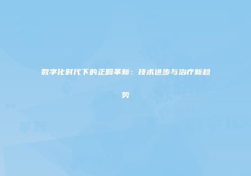 数字化时代下的正畸革新：技术进步与治疗新趋势