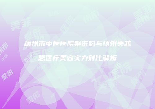 梧州市中医医院整形科与梧州美菲思医疗美容实力对比解析