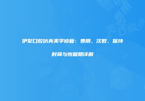 伊犁口腔仿真美学修复：费用、次数、保持时间与恢复期详解