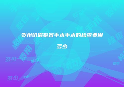 贺州切眉整容手术手术的检查费用多少