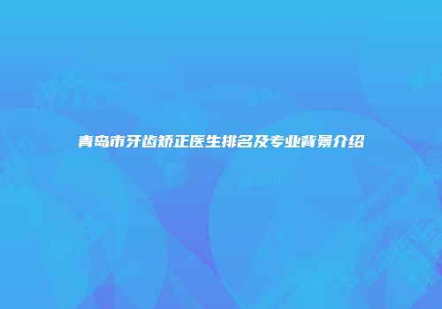青岛市牙齿矫正医生排名及专业背景介绍