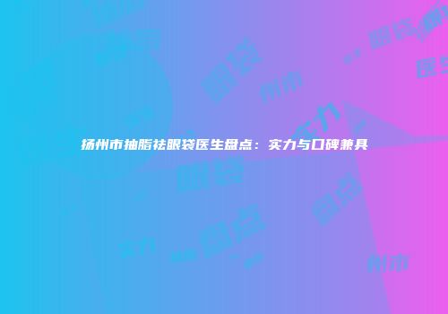 扬州市抽脂祛眼袋医生盘点：实力与口碑兼具