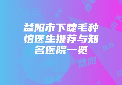 益阳市下睫毛种植医生推荐与知名医院一览