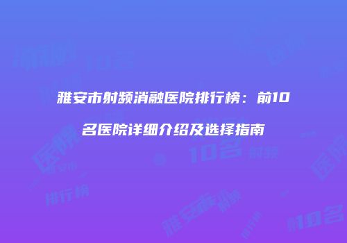 雅安市射频消融医院排行榜：前10名医院详细介绍及选择指南