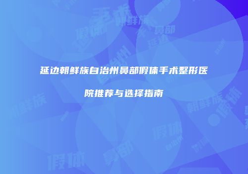 延边朝鲜族自治州鼻部假体手术整形医院推荐与选择指南