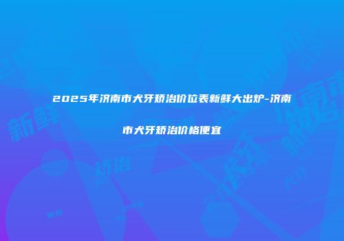 2025年济南市犬牙矫治价位表新鲜大出炉-济南市犬牙矫治价格便宜