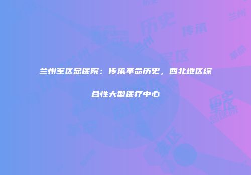 兰州军区总医院：传承革命历史，西北地区综合性大型医疗中心
