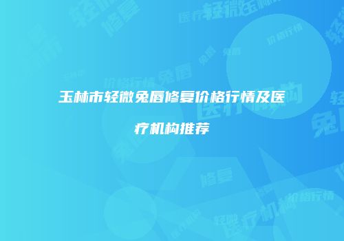 玉林市轻微兔唇修复价格行情及医疗机构推荐