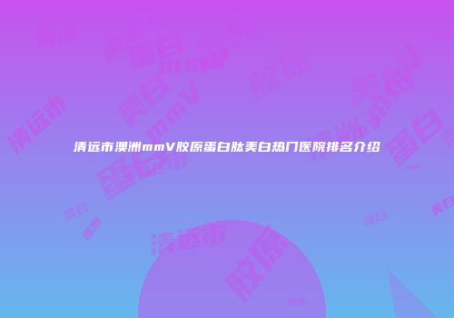 清远市澳洲mmV胶原蛋白肽美白热门医院排名介绍