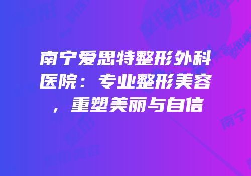 南宁爱思特整形外科医院：专业整形美容，重塑美丽与自信
