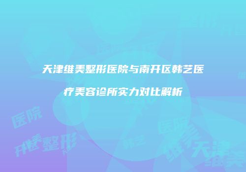 天津维美整形医院与南开区韩艺医疗美容诊所实力对比解析