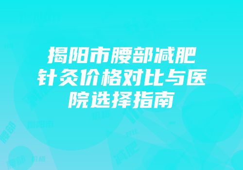 揭阳市腰部减肥针灸价格对比与医院选择指南