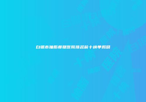 白银市抽脂瘦腿医院排名前十榜单揭晓
