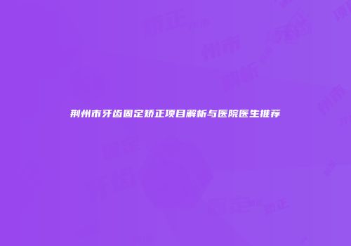 荆州市牙齿固定矫正项目解析与医院医生推荐