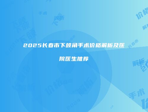 2025长春市下颌角手术价格解析及医院医生推荐