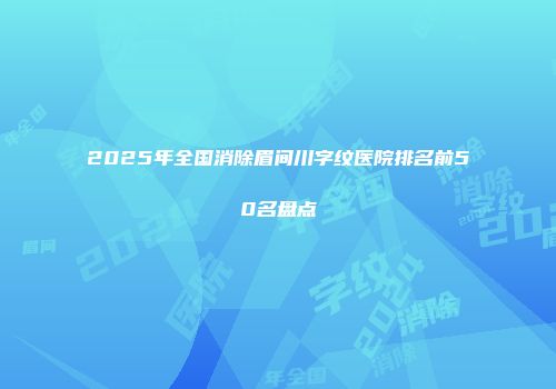 2025年全国消除眉间川字纹医院排名前50名盘点