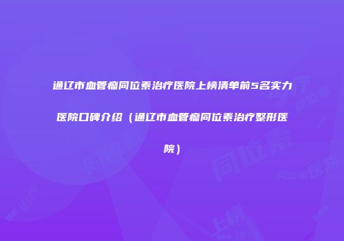 通辽市血管瘤同位素治疗医院上榜清单前5名实力医院口碑介绍（通辽市血管瘤同位素治疗整形医院）