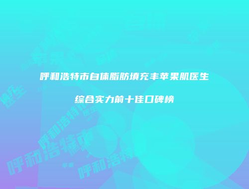 呼和浩特市自体脂肪填充丰苹果肌医生综合实力前十佳口碑榜