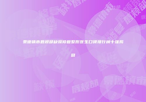 景德镇市唇颊部缺损修复整形医生口碑排行榜十强揭晓