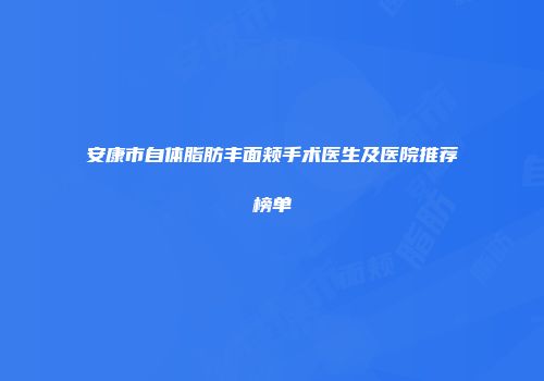 安康市自体脂肪丰面颊手术医生及医院推荐榜单