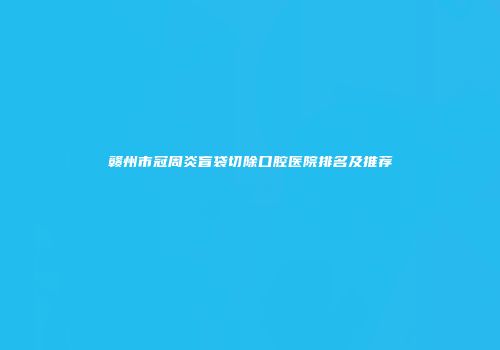 赣州市冠周炎盲袋切除口腔医院排名及推荐