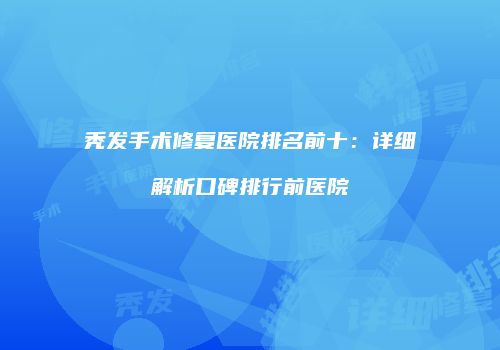 秃发手术修复医院排名前十：详细解析口碑排行前医院