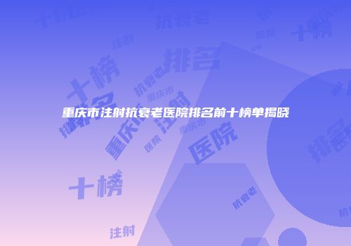 重庆市注射抗衰老医院排名前十榜单揭晓