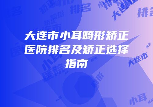 大连市小耳畸形矫正医院排名及矫正选择指南
