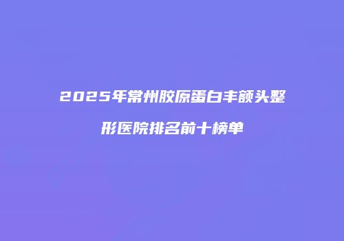 2025年常州胶原蛋白丰额头整形医院排名前十榜单